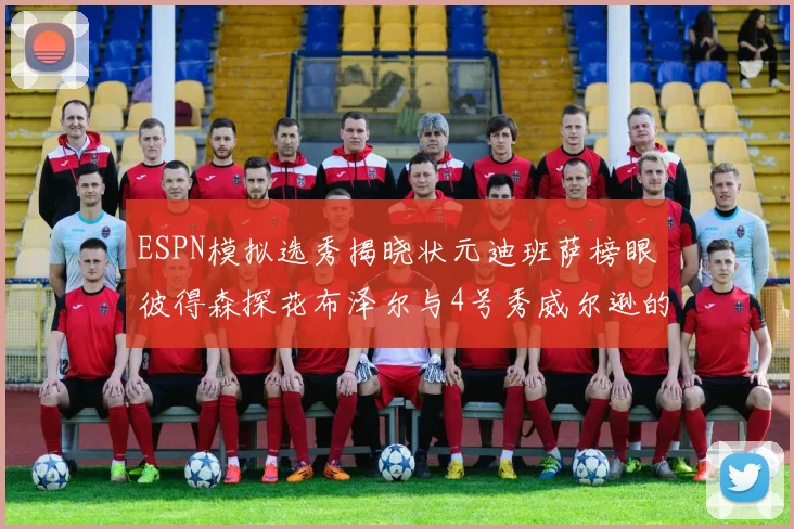 ESPN模拟选秀揭晓状元迪班萨榜眼彼得森探花布泽尔与4号秀威尔逊的精彩表现