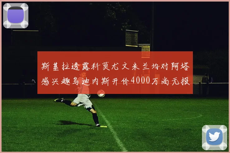 斯基拉透露科莫尤文米兰均对阿塔感兴趣乌迪内斯开价4000万尚无报价
