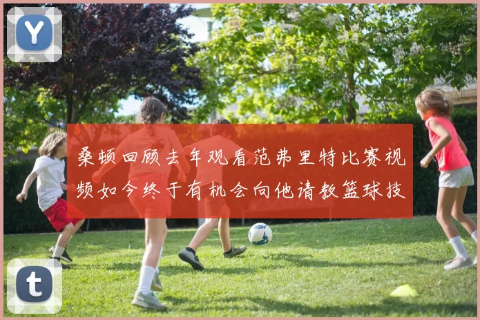 桑顿回顾去年观看范弗里特比赛视频如今终于有机会向他请教篮球技巧