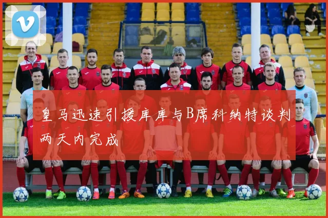 皇马迅速引援库库与B席科纳特谈判两天内完成