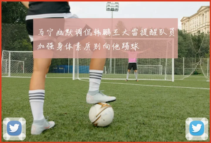 马宁幽默调侃韩鹏王大雷提醒队员加强身体素质别向他踢球