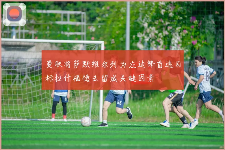 曼联将萨默维尔列为左边锋首选目标拉什福德去留成关键因素