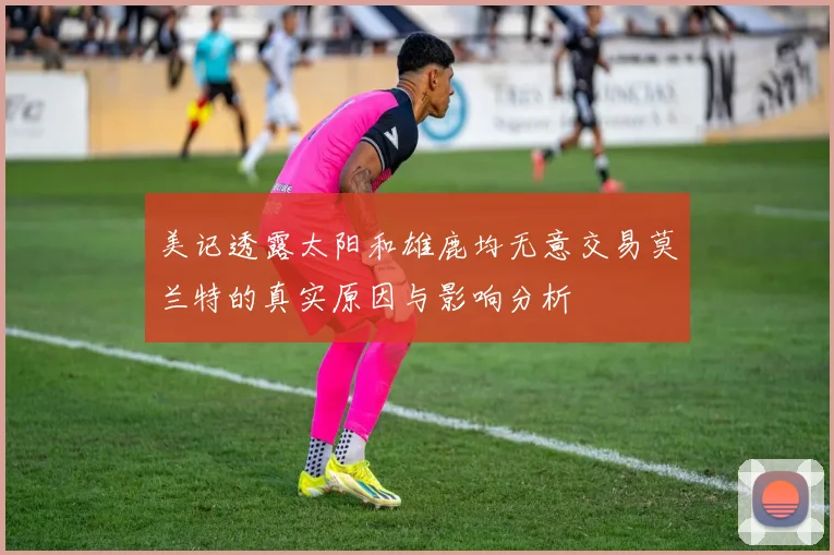 美记透露太阳和雄鹿均无意交易莫兰特的真实原因与影响分析