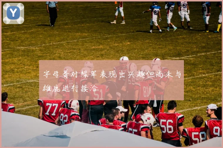 字母哥对绿军表现出兴趣但尚未与雄鹿进行接洽