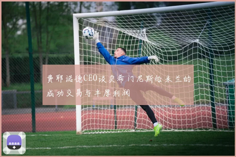 费耶诺德CEO谈卖希门尼斯给米兰的成功交易与丰厚利润