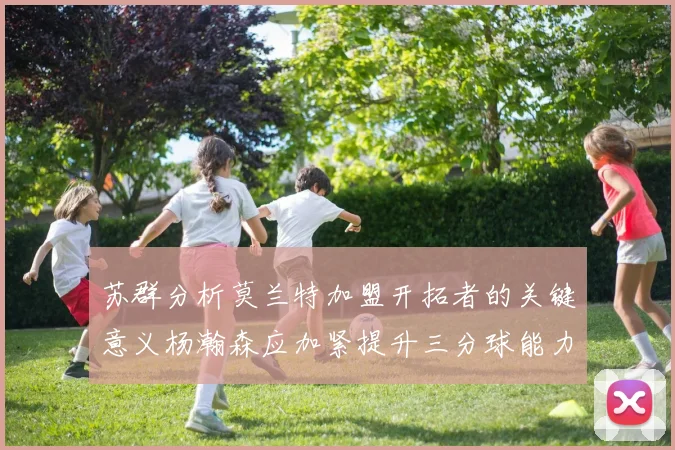 苏群分析莫兰特加盟开拓者的关键意义杨瀚森应加紧提升三分球能力