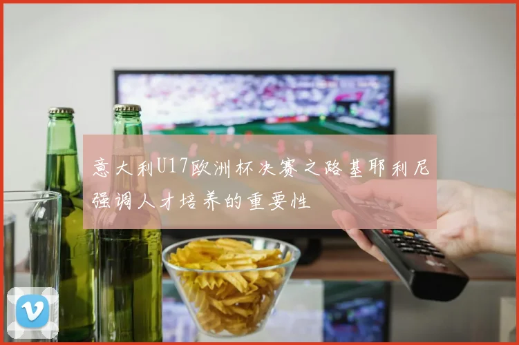 意大利U17欧洲杯决赛之路基耶利尼强调人才培养的重要性