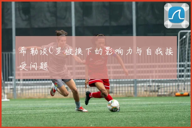 希勒谈C罗被换下的影响力与自我接受问题