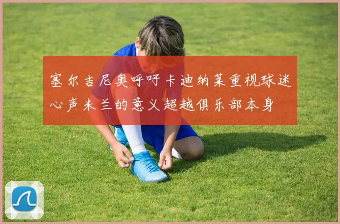 塞尔吉尼奥呼吁卡迪纳莱重视球迷心声米兰的意义超越俱乐部本身