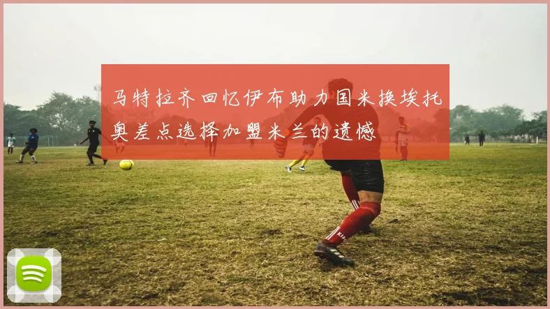 马特拉齐回忆伊布助力国米换埃托奥差点选择加盟米兰的遗憾