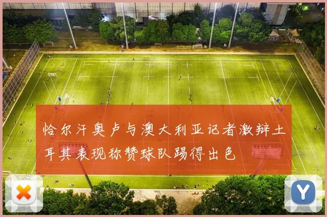 恰尔汗奥卢与澳大利亚记者激辩土耳其表现称赞球队踢得出色