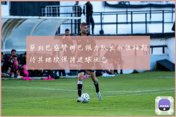萨利巴盛赞姆巴佩为队长和领袖期待其继续保持进球状态