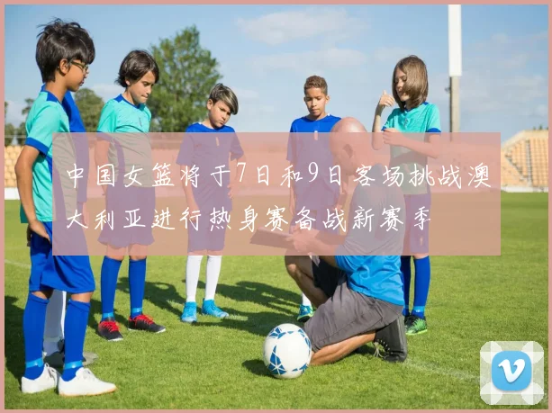 中国女篮将于7日和9日客场挑战澳大利亚进行热身赛备战新赛季