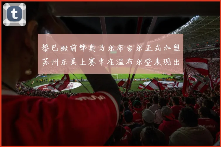 黎巴嫩前锋奥马尔布吉尔正式加盟苏州东吴上赛季在温布尔登表现出色