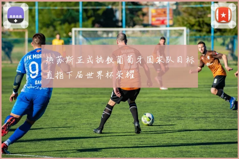 热苏斯正式执教葡萄牙国家队目标直指下届世界杯荣耀